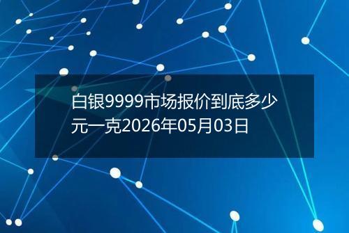 白银9999市场报价到底多少元一克2026年05月03日