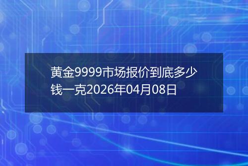 黄金9999市场报价到底多少钱一克2026年04月08日