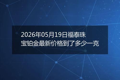 2026年05月19日福泰珠宝铂金最新价格到了多少一克