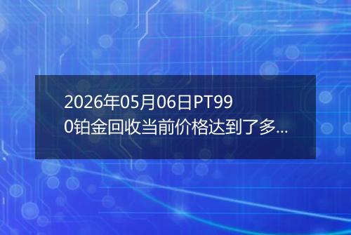 2026年05月06日PT990铂金回收当前价格达到了多少一克2026年05月06日