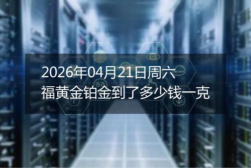 2026年04月21日周六福黄金铂金到了多少钱一克