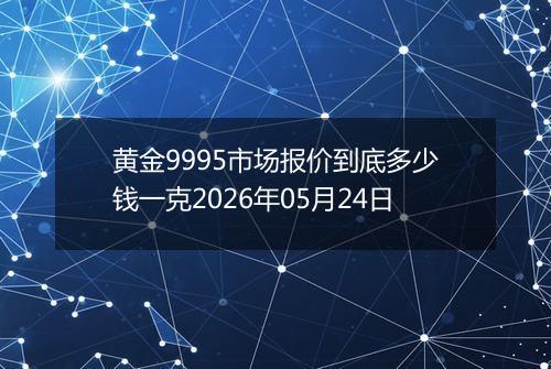 黄金9995市场报价到底多少钱一克2026年05月24日