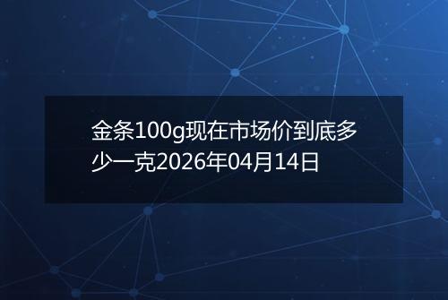 金条100g现在市场价到底多少一克2026年04月14日