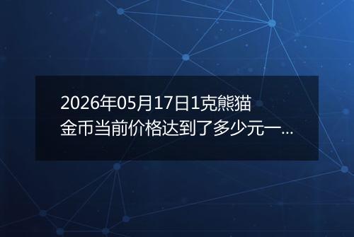 2026年05月17日1克熊猫金币当前价格达到了多少元一个2026年05月17日
