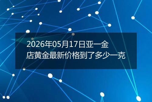 2026年05月17日亚一金店黄金最新价格到了多少一克