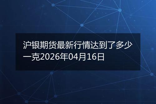 沪银期货最新行情达到了多少一克2026年04月16日