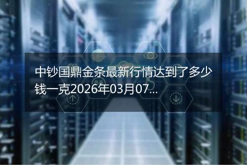 中钞国鼎金条最新行情达到了多少钱一克2026年03月07日