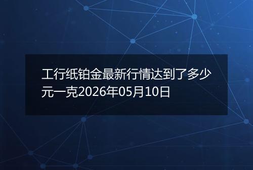 工行纸铂金最新行情达到了多少元一克2026年05月10日