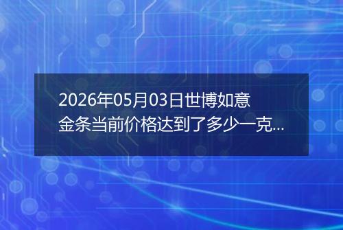 2026年05月03日世博如意金条当前价格达到了多少一克2026年05月03日