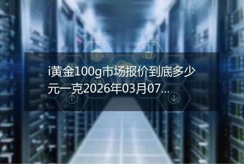 i黄金100g市场报价到底多少元一克2026年03月07日