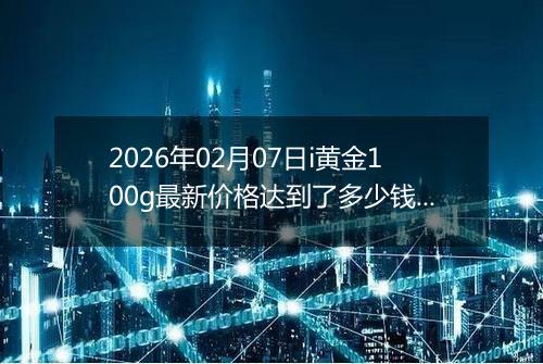 2026年02月07日i黄金100g最新价格达到了多少钱一克