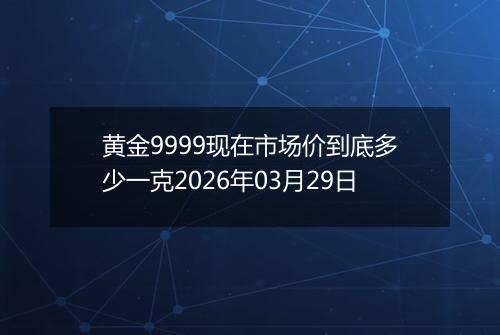 黄金9999现在市场价到底多少一克2026年03月29日