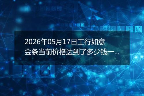 2026年05月17日工行如意金条当前价格达到了多少钱一克2026年05月17日