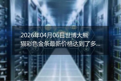 2026年04月06日世博大熊猫彩色金条最新价格达到了多少一克