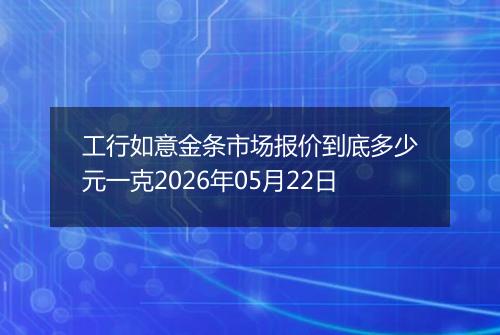 工行如意金条市场报价到底多少元一克2026年05月22日