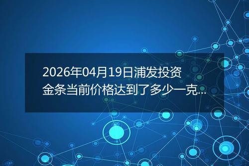 2026年04月19日浦发投资金条当前价格达到了多少一克2026年04月19日