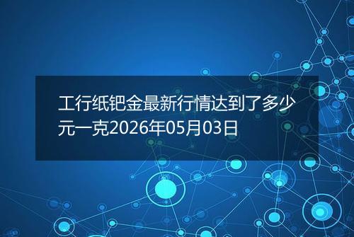 工行纸钯金最新行情达到了多少元一克2026年05月03日