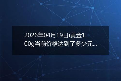 2026年04月19日i黄金100g当前价格达到了多少元一克2026年04月19日