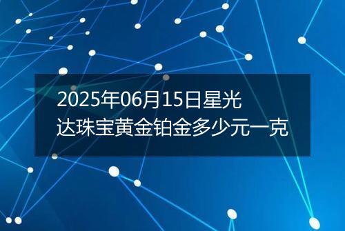 2025年06月15日星光达珠宝黄金铂金多少元一克