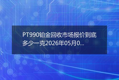 PT990铂金回收市场报价到底多少一克2026年05月05日