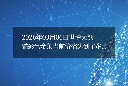 2026年03月06日世博大熊猫彩色金条当前价格达到了多少钱一克2026年03月06日