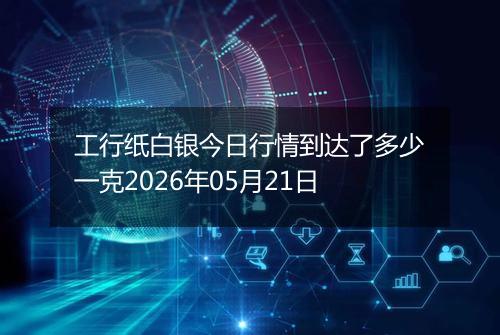工行纸白银今日行情到达了多少一克2026年05月21日