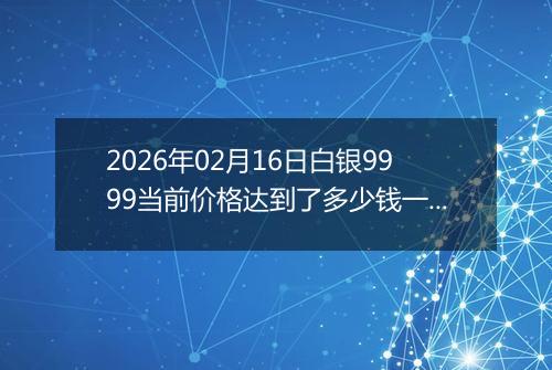 2026年02月16日白银9999当前价格达到了多少钱一克2026年02月16日