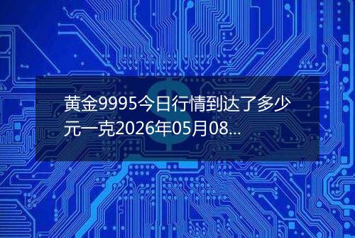 黄金9995今日行情到达了多少元一克2026年05月08日