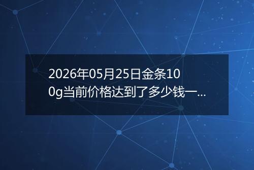2026年05月25日金条100g当前价格达到了多少钱一克2026年05月25日