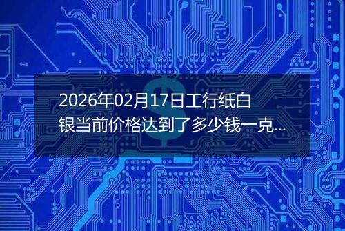 2026年02月17日工行纸白银当前价格达到了多少钱一克2026年02月17日