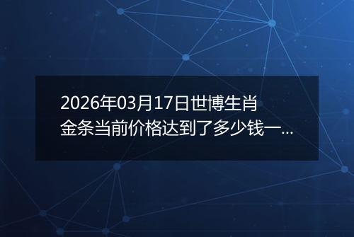 2026年03月17日世博生肖金条当前价格达到了多少钱一克2026年03月17日