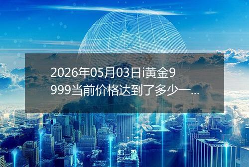 2026年05月03日i黄金9999当前价格达到了多少一克2026年05月03日