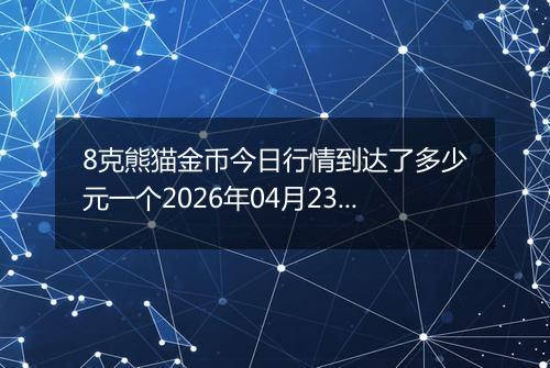 8克熊猫金币今日行情到达了多少元一个2026年04月23日