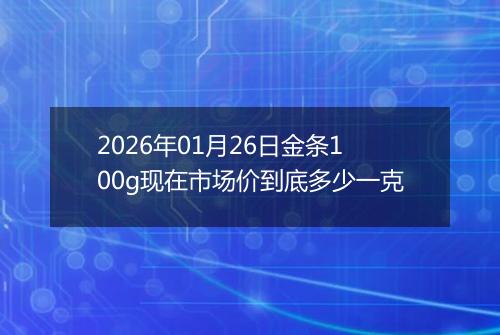 2026年01月26日金条100g现在市场价到底多少一克