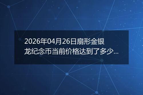2026年04月26日扇形金银龙纪念币当前价格达到了多少元一个2026年04月26日