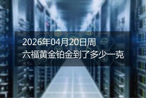 2026年04月20日周六福黄金铂金到了多少一克