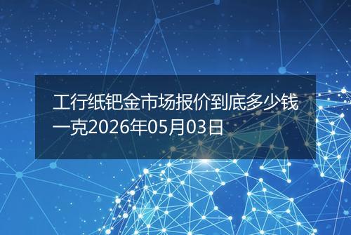 工行纸钯金市场报价到底多少钱一克2026年05月03日