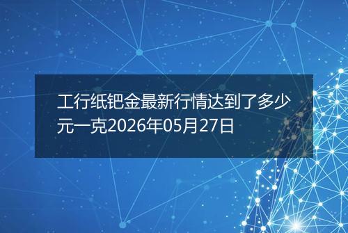 工行纸钯金最新行情达到了多少元一克2026年05月27日
