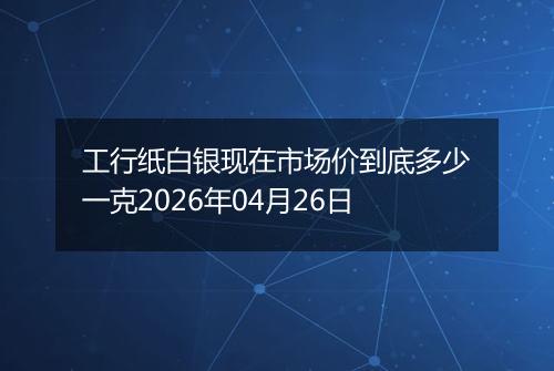 工行纸白银现在市场价到底多少一克2026年04月26日