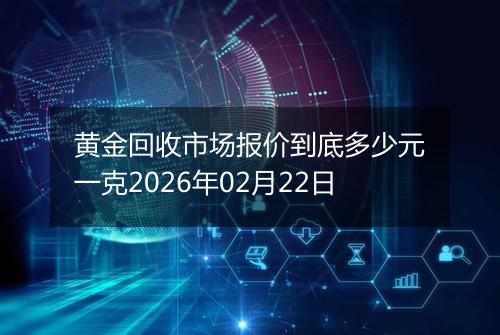 黄金回收市场报价到底多少元一克2026年02月22日