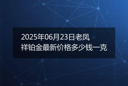 2025年06月23日老凤祥铂金最新价格多少钱一克