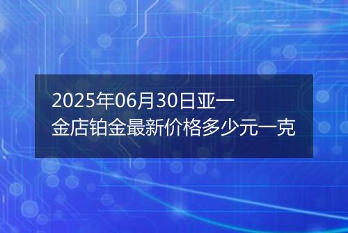 2025年06月30日亚一金店铂金最新价格多少元一克