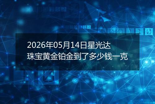 2026年05月14日星光达珠宝黄金铂金到了多少钱一克