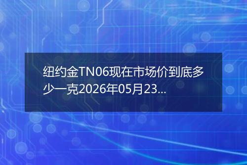 纽约金TN06现在市场价到底多少一克2026年05月23日