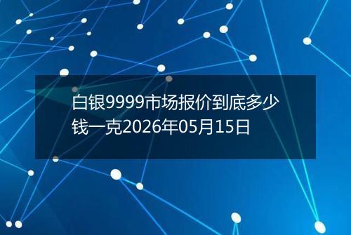 白银9999市场报价到底多少钱一克2026年05月15日