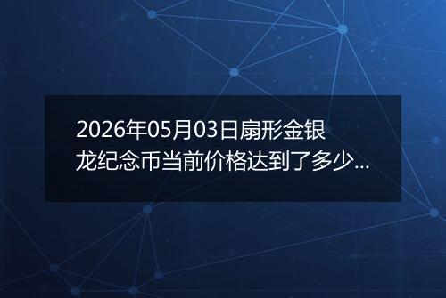 2026年05月03日扇形金银龙纪念币当前价格达到了多少元一个2026年05月03日