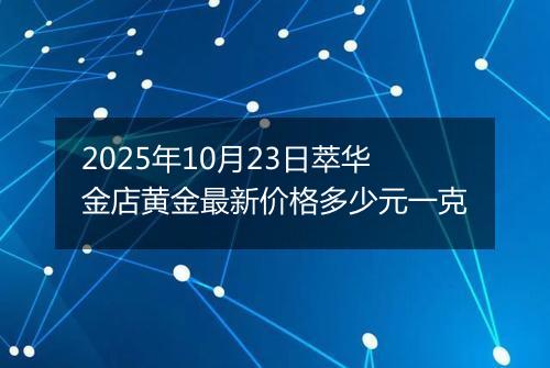 2025年10月23日萃华金店黄金最新价格多少元一克