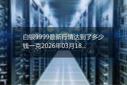白银9999最新行情达到了多少钱一克2026年03月18日