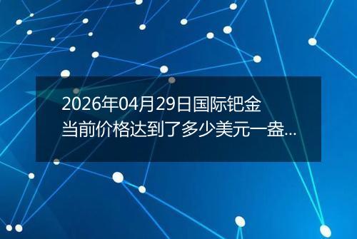 2026年04月29日国际钯金当前价格达到了多少美元一盎司2026年04月29日