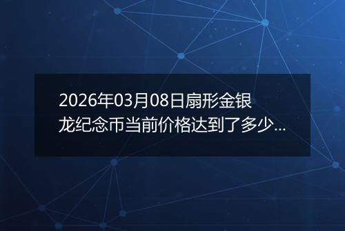 2026年03月08日扇形金银龙纪念币当前价格达到了多少元一个2026年03月08日